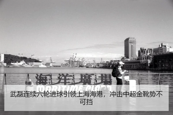 武磊连续六轮进球引领上海海港，冲击中超金靴势不可挡
