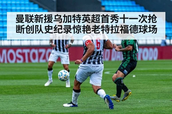 曼联新援乌加特英超首秀十一次抢断创队史纪录惊艳老特拉福德球场