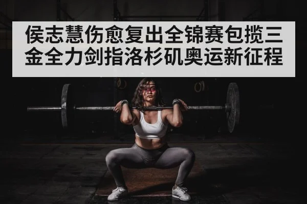 侯志慧伤愈复出全锦赛包揽三金全力剑指洛杉矶奥运新征程