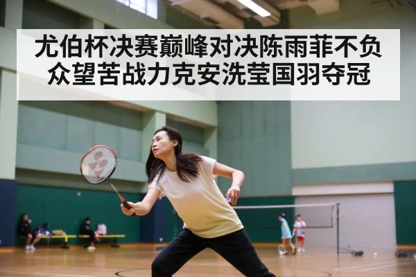 尤伯杯决赛巅峰对决陈雨菲不负众望苦战力克安洗莹国羽夺冠